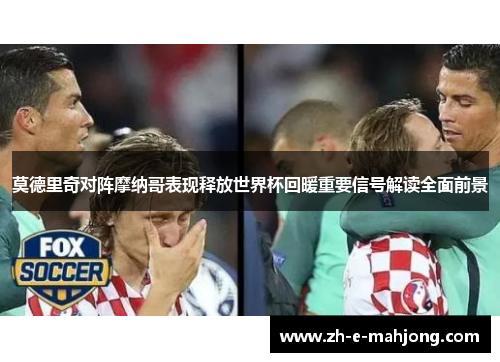莫德里奇对阵摩纳哥表现释放世界杯回暖重要信号解读全面前景