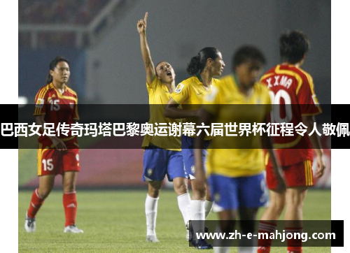 巴西女足传奇玛塔巴黎奥运谢幕六届世界杯征程令人敬佩