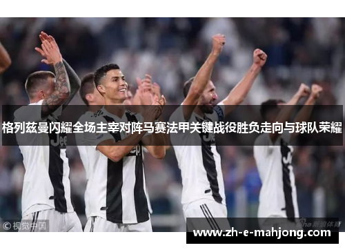 格列兹曼闪耀全场主宰对阵马赛法甲关键战役胜负走向与球队荣耀 格列兹曼闪耀全场主宰对阵马赛法甲关键战役胜负走向与球队荣耀