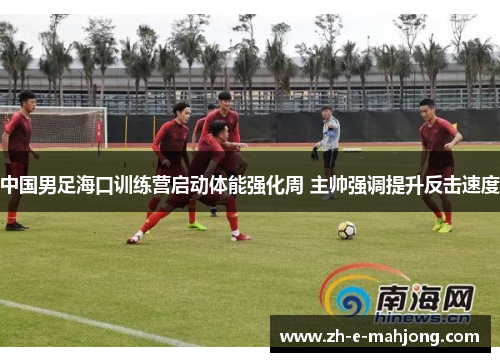 中国男足海口训练营启动体能强化周 主帅强调提升反击速度