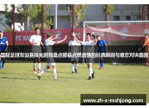 国际足球友谊赛高光时刻盘点那些点燃激情的经典瞬间与难忘对决画面
